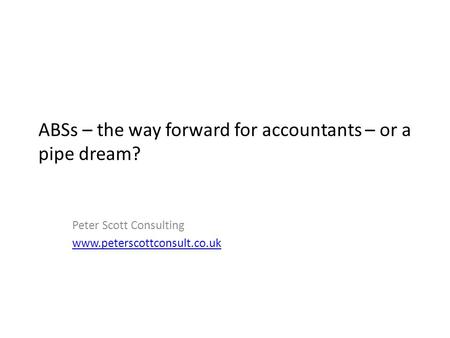 ABSs – the way forward for accountants – or a pipe dream? Peter Scott Consulting www.peterscottconsult.co.uk.