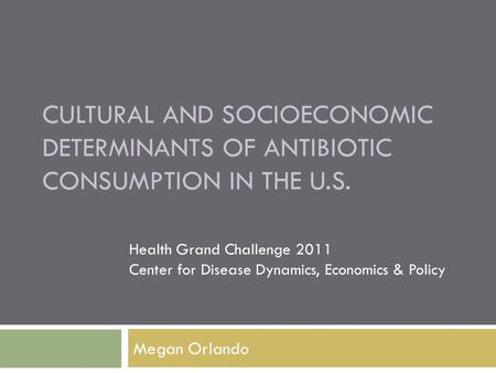CULTURAL AND SOCIOECONOMIC DETERMINANTS OF ANTIBIOTIC CONSUMPTION IN THE U.S. Megan Orlando Health Grand Challenge 2011 Center for Disease Dynamics, Economics.