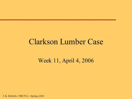J. K. Dietrich - FBE 532 – Spring, 2006 Clarkson Lumber Case Week 11, April 4, 2006.