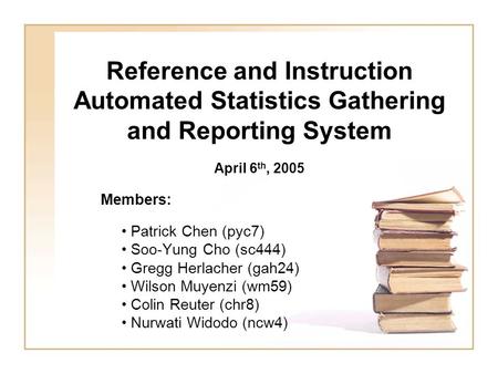 Reference and Instruction Automated Statistics Gathering and Reporting System Members: Patrick Chen (pyc7) Soo-Yung Cho (sc444) Gregg Herlacher (gah24)
