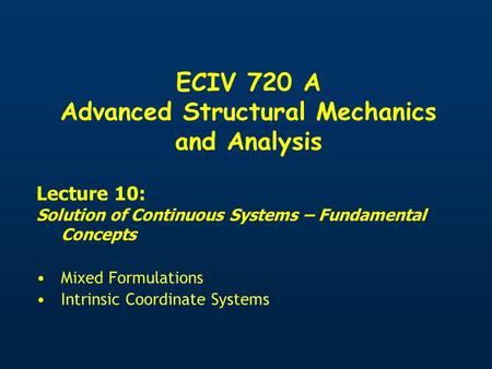 ECIV 720 A Advanced Structural Mechanics and Analysis Lecture 10: Solution of Continuous Systems – Fundamental Concepts Mixed Formulations Intrinsic Coordinate.