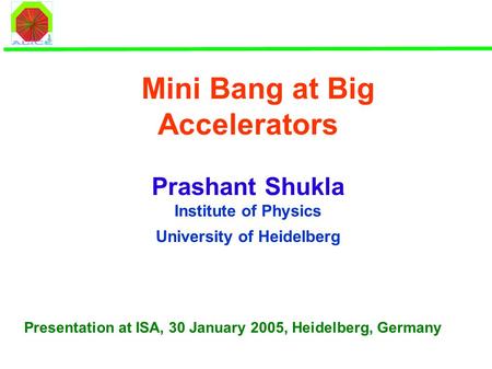 Mini Bang at Big Accelerators Prashant Shukla Institute of Physics University of Heidelberg Presentation at ISA, 30 January 2005, Heidelberg, Germany.