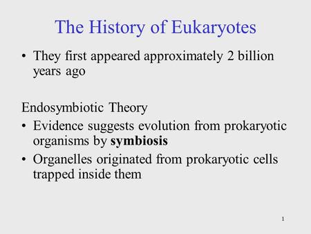 1 The History of Eukaryotes They first appeared approximately 2 billion years ago Endosymbiotic Theory Evidence suggests evolution from prokaryotic organisms.