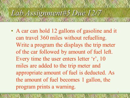1 Lab Assignment#5 Due 12/7 A car can hold 12 gallons of gasoline and it can travel 360 miles without refuelling. Write a program the displays the trip.