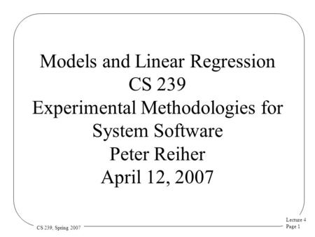 Lecture 4 Page 1 CS 239, Spring 2007 Models and Linear Regression CS 239 Experimental Methodologies for System Software Peter Reiher April 12, 2007.