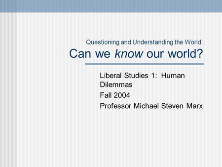Questioning and Understanding the World: Can we know our world? Liberal Studies 1: Human Dilemmas Fall 2004 Professor Michael Steven Marx.