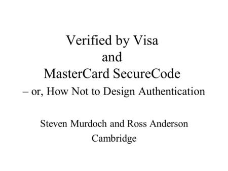 Verified by Visa and MasterCard SecureCode – or, How Not to Design Authentication Steven Murdoch and Ross Anderson Cambridge.