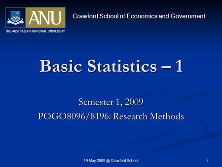 19 May Crawford School 1 Basic Statistics – 1 Semester 1, 2009 POGO8096/8196: Research Methods Crawford School of Economics and Government.