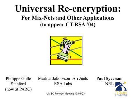UMBC Protocol Meeting 10/01/03 Universal Re-encryption: For Mix-Nets and Other Applications (to appear CT-RSA ’04) Paul Syverson NRL Markus Jakobsson Ari.