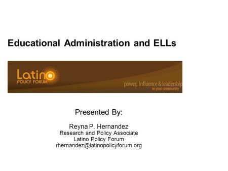 Educational Administration and ELLs Presented By: Reyna P. Hernandez Research and Policy Associate Latino Policy Forum