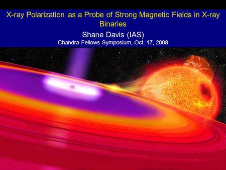 X-ray Polarization as a Probe of Strong Magnetic Fields in X-ray Binaries Shane Davis (IAS) Chandra Fellows Symposium, Oct. 17, 2008.