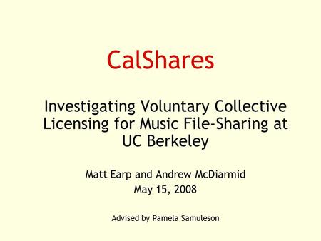 CalShares Investigating Voluntary Collective Licensing for Music File-Sharing at UC Berkeley Matt Earp and Andrew McDiarmid May 15, 2008 Advised by Pamela.