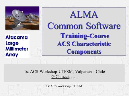 1st ACS Workshop UTFSM ALMA Common Software Training- Course ACS Characteristic Components 1st ACS Workshop UTFSM, Valparaiso, Chile G.Chiozzi, …..