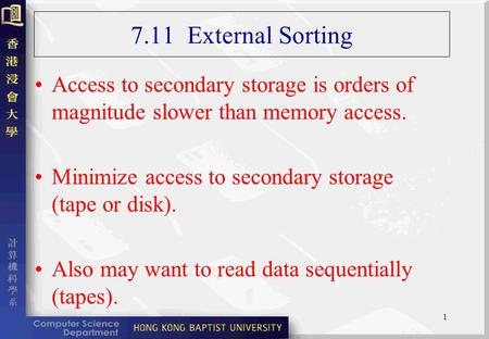 1 7.11 External Sorting Access to secondary storage is orders of magnitude slower than memory access. Minimize access to secondary storage (tape or disk).