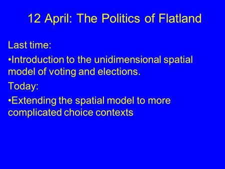 12 April: The Politics of Flatland Last time: Introduction to the unidimensional spatial model of voting and elections. Today: Extending the spatial model.