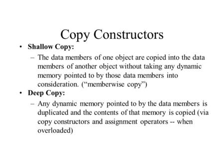 Copy Constructors Shallow Copy: –The data members of one object are copied into the data members of another object without taking any dynamic memory pointed.