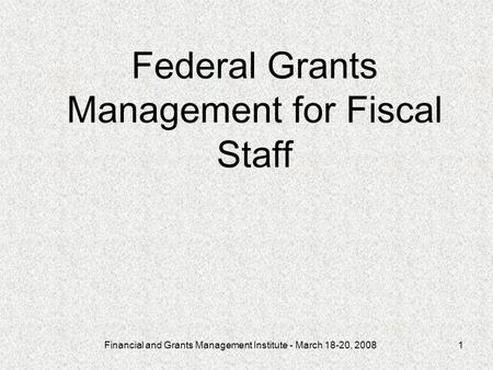 Financial and Grants Management Institute - March 18-20, 20081 Federal Grants Management for Fiscal Staff.