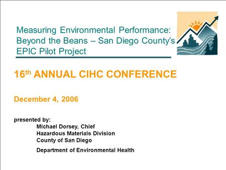 Measuring Environmental Performance: Beyond the Beans – San Diego County’s EPIC Pilot Project 16 th ANNUAL CIHC CONFERENCE December 4, 2006 presented by: