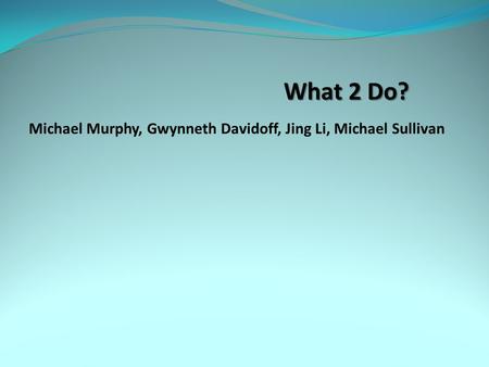 What 2 Do? Michael Murphy, Gwynneth Davidoff, Jing Li, Michael Sullivan.