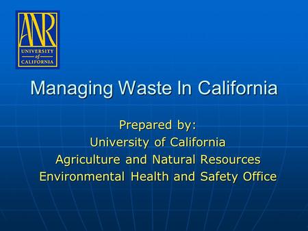 Managing Waste In California Prepared by: University of California Agriculture and Natural Resources Environmental Health and Safety Office.