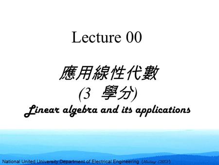 National United University Department of Electrical Engineering ( Meiling CHEN ) Lecture 00 應用線性代數 (3 學分 ) Linear algebra and its applications.