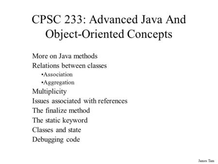 James Tam CPSC 233: Advanced Java And Object-Oriented Concepts More on Java methods Relations between classes Association Aggregation Multiplicity Issues.