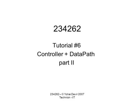 234262 – © Yohai Devir 2007 Technion - IIT 234262 Tutorial #6 Controller + DataPath part II.