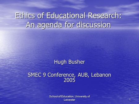 School of Education, University of Leicester 1 Ethics of Educational Research: An agenda for discussion Hugh Busher SMEC 9 Conference, AUB, Lebanon 2005.