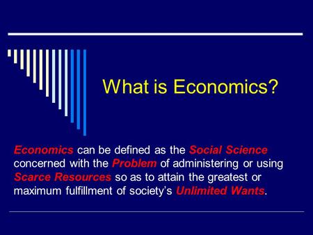 What is Economics? Economics can be defined as the Social Science concerned with the Problem of administering or using Scarce Resources so as to attain.