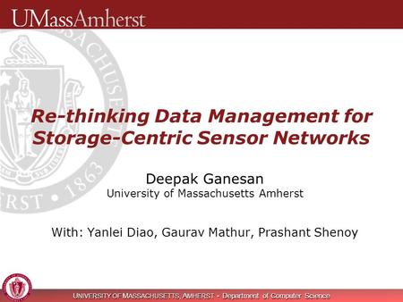 U NIVERSITY OF M ASSACHUSETTS, A MHERST Department of Computer Science Re-thinking Data Management for Storage-Centric Sensor Networks Deepak Ganesan University.