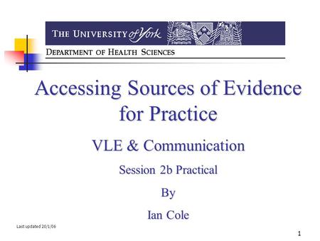 1 Accessing Sources of Evidence for Practice VLE & Communication Session 2b Practical By Ian Cole Last updated 20/1/06.