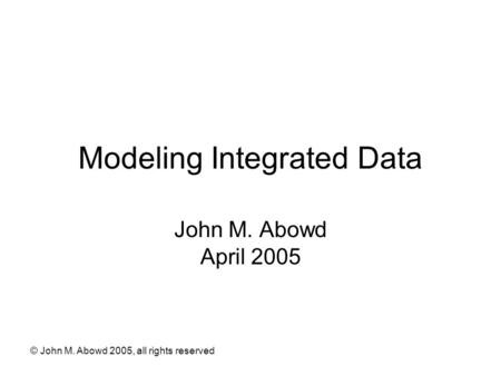 © John M. Abowd 2005, all rights reserved Modeling Integrated Data John M. Abowd April 2005.