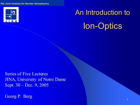 1 An Introduction to Ion-Optics Series of Five Lectures JINA, University of Notre Dame Sept. 30 – Dec. 9, 2005 Georg P. Berg.