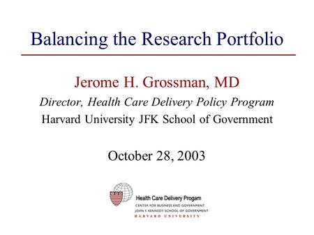 Balancing the Research Portfolio Jerome H. Grossman, MD Director, Health Care Delivery Policy Program Harvard University JFK School of Government October.