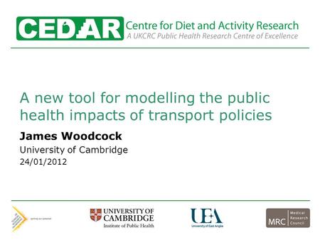 Centre for Diet and Activity Research A new tool for modelling the public health impacts of transport policies James Woodcock University of Cambridge 24/01/2012.