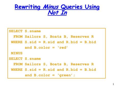 1 Rewriting Minus Queries Using Not In SELECT S.sname FROM Sailors S, Boats B, Reserves R WHERE S.sid = R.sid and R.bid = B.bid and B.color = ‘red’ MINUS.
