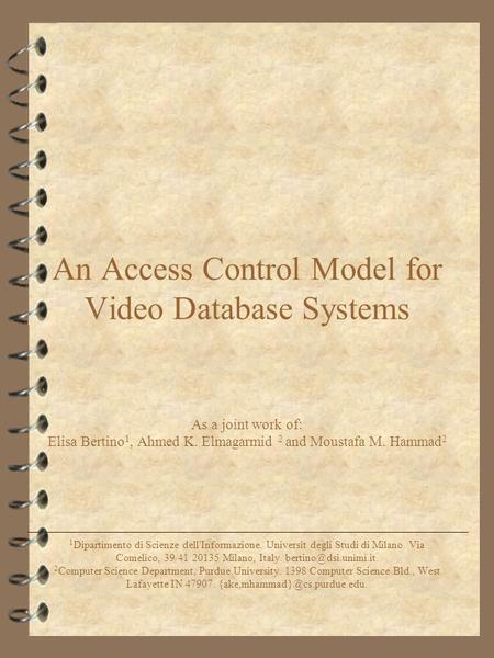 An Access Control Model for Video Database Systems As a joint work of: Elisa Bertino 1, Ahmed K. Elmagarmid 2 and Moustafa M. Hammad 2 1 Dipartimento di.