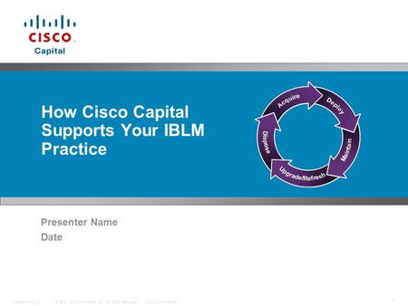 © 2008 Cisco Systems, Inc. All rights reserved.Cisco ConfidentialPresentation_ID 1 How Cisco Capital Supports Your IBLM Practice Presenter Name Date.