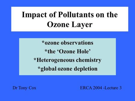 Impact of Pollutants on the Ozone Layer *ozone observations *the ‘Ozone Hole’ *Heterogeneous chemistry *global ozone depletion Dr Tony Cox ERCA 2004 -Lecture.