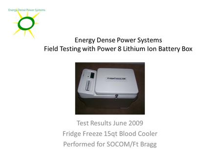 Energy Dense Power Systems Field Testing with Power 8 Lithium Ion Battery Box Test Results June 2009 Fridge Freeze 15qt Blood Cooler Performed for SOCOM/Ft.
