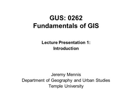 GUS: 0262 Fundamentals of GIS Lecture Presentation 1: Introduction Jeremy Mennis Department of Geography and Urban Studies Temple University.