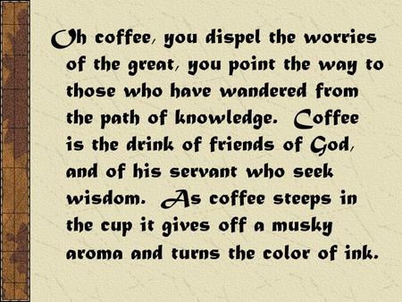 Oh coffee, you dispel the worries of the great, you point the way to those who have wandered from the path of knowledge. Coffee is the drink of friends.