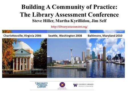 Building A Community of Practice: The Library Assessment Conference Steve Hiller, Martha Kyrillidou, Jim Self  Baltimore,