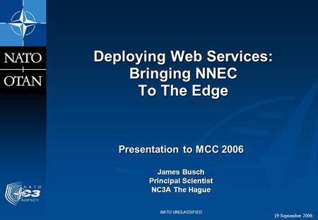 19 September 2006 NATO UNCLASSIFIED Deploying Web Services: Bringing NNEC To The Edge Presentation to MCC 2006 James Busch Principal Scientist NC3A The.