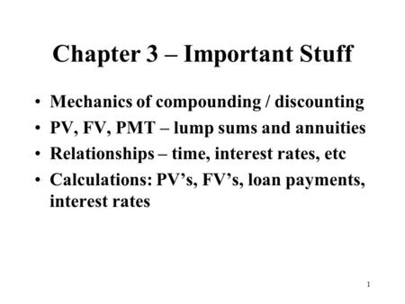 1 Chapter 3 – Important Stuff Mechanics of compounding / discounting PV, FV, PMT – lump sums and annuities Relationships – time, interest rates, etc Calculations: