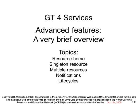 4c1 GT 4 Services Advanced features: A very brief overview Topics: Resource home Singleton resource Multiple resources Notifications Lifecycles Copyright.