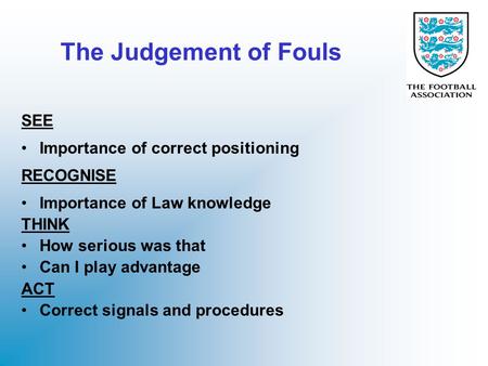The Judgement of Fouls SEE Importance of correct positioning RECOGNISE Importance of Law knowledge THINK How serious was that Can I play advantage ACT.