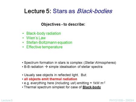 Lecture 5PHYS1005 – 2003/4 Lecture 5: Stars as Black-bodies Objectives - to describe: Black-body radiation Wien’s Law Stefan-Boltzmann equation Effective.