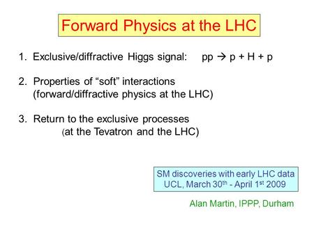 Forward Physics at the LHC SM discoveries with early LHC data UCL, March 30 th - April 1 st 2009 1. Exclusive/diffractive Higgs signal: pp  p + H + p.