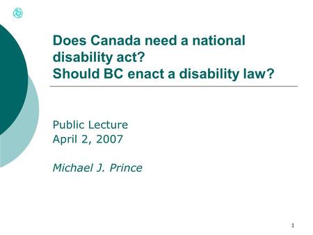 1 Does Canada need a national disability act? Should BC enact a disability law? Public Lecture April 2, 2007 Michael J. Prince.